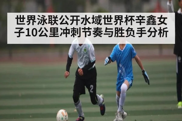 世界泳联公开水域世界杯辛鑫女子10公里冲刺节奏与胜负手分析