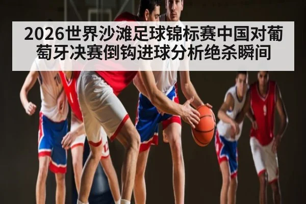2026世界沙滩足球锦标赛中国对葡萄牙决赛倒钩进球分析绝杀瞬间